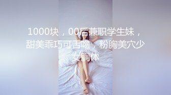 1000块，00后兼职学生妹，甜美乖巧可舌吻，粉胸美穴少女胴体