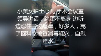 小美女护士心儿 手术会议室领导讲话，跳蛋不离身 边听边忍住旁边瘙痒，好多人，完了回科室棉签消毒骚穴，自慰淫水！