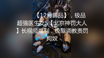 ⚫️⚫️【12月新品】，极品超强医生女S【北京神罚大人】长视频福利，极限调教责罚狗奴