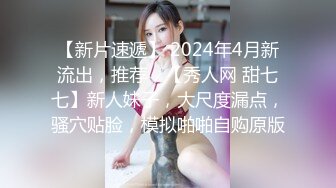 【新片速遞】 2024年4月新流出，推荐，【秀人网 甜七七】新人妹子，大尺度漏点，骚穴贴脸，模拟啪啪自购原版