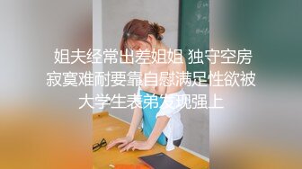  姐夫经常出差姐姐 独守空房寂寞难耐要靠自慰满足性欲被大学生表弟发现强上