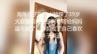 海角母子乱伦大神操了39岁大屁股妈妈牙签屌小哥给妈妈逼毛剃了，修剪成了自己喜欢的样子操逼