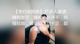 【专约老阿姨】35岁人妻酒精刺激下，精神小伙开干，风骚妩媚，骚姐姐浪劲十足，超清画质