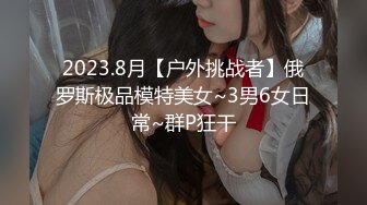 2023.8月【户外挑战者】俄罗斯极品模特美女~3男6女日常~群P狂干