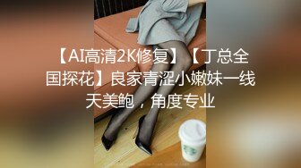 【AI高清2K修复】【丁总全国探花】良家青涩小嫩妹一线天美鲍，角度专业