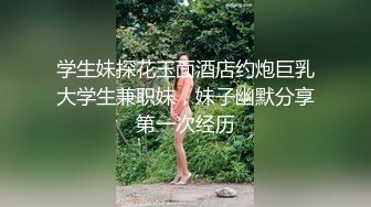 学生妹探花玉面酒店约炮巨乳大学生兼职妹，妹子幽默分享第一次经历