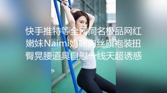 快手推特等全网同名极品网红嫩妹Naimi奶咪肉丝旗袍装扭臀晃腰道具自慰一线天超诱惑