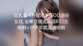 巨乳系《朴妮唛》 SOD退役女优 全裸发骚道具插B 口交啪啪+户外车震激情啪啪