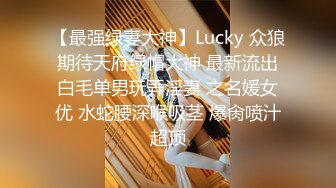 【最强绿妻大神】Lucky 众狼期待天府绿帽大神 最新流出白毛单男玩弄淫妻 之名媛女优 水蛇腰深喉吸茎 爆肏喷汁超顶