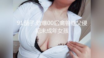 91茄子.劲爆00后禽兽继父侵犯未成年女孩