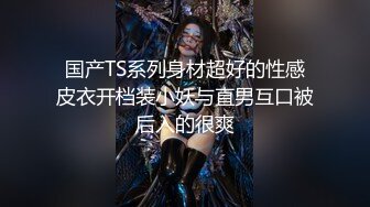 国产TS系列身材超好的性感皮衣开档装小妖与直男互口被后入的很爽