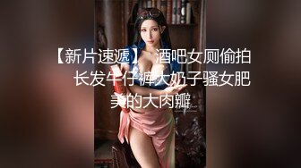 【新片速遞】  酒吧女厕偷拍❤️长发牛仔裤大奶子骚女肥美的大肉瓣