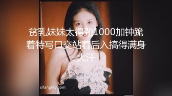 贫乳妹妹太得劲1000加钟跪着特写口交站着后入搞得满身大汗