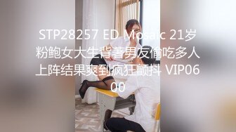 STP28257 ED Mosaic 21岁粉鲍女大生背著男友偷吃多人上阵结果爽到疯狂颤抖 VIP0600