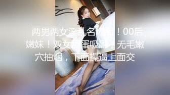   两男两女淫乱名场面！00后嫩妹！双女舔蛋吸屌，无毛嫩穴抽烟，下面操逼上面交