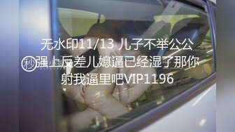 无水印11/13 儿子不举公公强上反差儿媳逼已经湿了那你射我逼里吧VIP1196