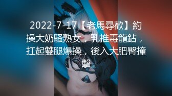 2022-7-17【老馬尋歡】約操大奶騷熟女，乳推毒龍鉆，扛起雙腿爆操，後入大肥臀撞擊