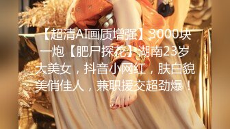 【超清AI画质增强】3000块一炮【肥尸探花】湖南23岁大美女，抖音小网红，肤白貌美俏佳人，兼职援交超劲爆！