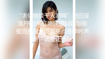 “求你继续干人家嘛”对白淫荡PR社网红嫩妹镜颜欢与闺蜜百合骚水泛滥亮点是呻吟声听声就能让你硬