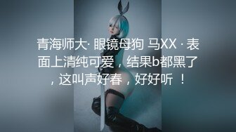 青海师大· 眼镜母狗 马XX · 表面上清纯可爱，结果b都黑了，这叫声好春，好好听 ！