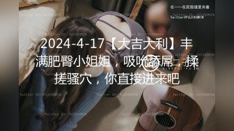 2024-4-17【大吉大利】丰满肥臀小姐姐，吸吮舔屌，揉搓骚穴，你直接进来吧