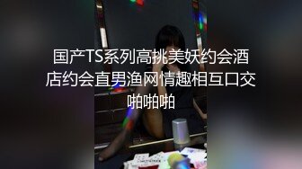 国产TS系列高挑美妖约会酒店约会直男渔网情趣相互口交啪啪啪