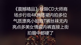 《震撼精品》极限CD大师商场步行街4K画质裙内拍多位气质漂亮小姐姐T裤丝袜无内亮点多美女情趣内裤直接上街拍摄中都硬了