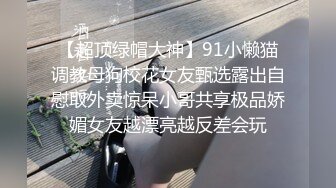 【超顶绿帽大神】91小懒猫调教母狗校花女友甄选露出自慰取外卖惊呆小哥共享极品娇媚女友越漂亮越反差会玩