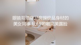 眼镜哥酒店开房操极品身材的美女同事 玩69啪啪完美露脸