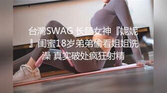 台灣SWAG 长腿女神『妮妮』闺蜜18岁弟弟偷看姐姐洗澡 真实破处疯狂射精