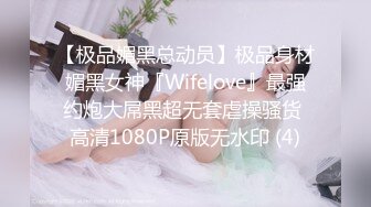 【极品媚黑总动员】极品身材媚黑女神『Wifelove』最强约炮大屌黑超无套虐操骚货 高清1080P原版无水印 (4)