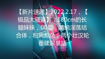 【新片速遞】2022.2.17，【极品大骚逼】，180cm的长腿妹妹，00后，清纯淫荡结合体，粉嫩鲍鱼，两个壮汉轮番蹂躏暴插