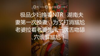 ✿极品少妇换妻NTR✿湖南夫妻第一次换妻，为了打消尴尬老婆拉着老婆先来一次舌吻舔穴缓解尴尬！